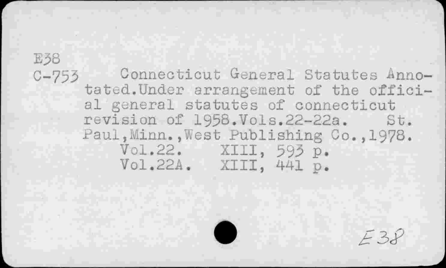 ﻿E5S
C-753 Connecticut General Statutes Annotated.Under arrangement of the official general statutes of Connecticut revision of 1958.Vols.22-22a. St. Paul,Minn.,West Publishing Co.,1978.
Vol.22. XIII, 593 p. VO1.22A. XIII, 441 p.